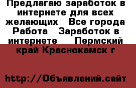 Предлагаю,заработок в интернете для всех желающих - Все города Работа » Заработок в интернете   . Пермский край,Краснокамск г.